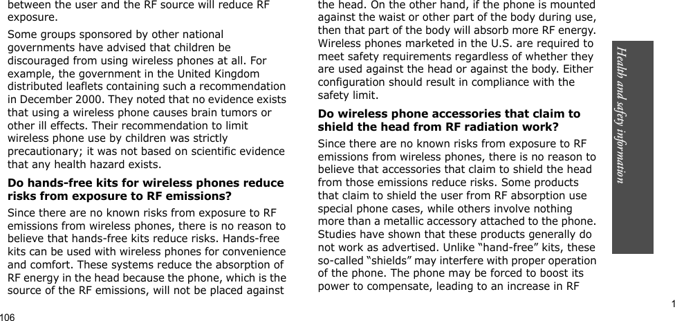 Health and safety information          1between the user and the RF source will reduce RF exposure.Some groups sponsored by other national governments have advised that children be discouraged from using wireless phones at all. For example, the government in the United Kingdom distributed leaflets containing such a recommendation in December 2000. They noted that no evidence exists that using a wireless phone causes brain tumors or other ill effects. Their recommendation to limit wireless phone use by children was strictly precautionary; it was not based on scientific evidence that any health hazard exists. Do hands-free kits for wireless phones reduce risks from exposure to RF emissions?Since there are no known risks from exposure to RF emissions from wireless phones, there is no reason to believe that hands-free kits reduce risks. Hands-free kits can be used with wireless phones for convenience and comfort. These systems reduce the absorption of RF energy in the head because the phone, which is the source of the RF emissions, will not be placed against the head. On the other hand, if the phone is mounted against the waist or other part of the body during use, then that part of the body will absorb more RF energy. Wireless phones marketed in the U.S. are required to meet safety requirements regardless of whether they are used against the head or against the body. Either configuration should result in compliance with the safety limit.Do wireless phone accessories that claim to shield the head from RF radiation work?Since there are no known risks from exposure to RF emissions from wireless phones, there is no reason to believe that accessories that claim to shield the head from those emissions reduce risks. Some products that claim to shield the user from RF absorption use special phone cases, while others involve nothing more than a metallic accessory attached to the phone. Studies have shown that these products generally do not work as advertised. Unlike “hand-free” kits, these so-called “shields” may interfere with proper operation of the phone. The phone may be forced to boost its power to compensate, leading to an increase in RF 106