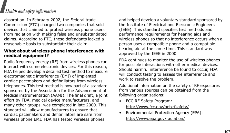                                                                                                                                                                                                                                          107Health and safety informationabsorption. In February 2002, the Federal trade Commission (FTC) charged two companies that sold devices that claimed to protect wireless phone users from radiation with making false and unsubstantiated claims. According to FTC, these defendants lacked a reasonable basis to substantiate their claim.What about wireless phone interference with medical equipment?Radio frequency energy (RF) from wireless phones can interact with some electronic devices. For this reason, FDA helped develop a detailed test method to measure electromagnetic interference (EMI) of implanted cardiac pacemakers and defibrillators from wireless telephones. This test method is now part of a standard sponsored by the Association for the Advancement of Medical instrumentation (AAMI). The final draft, a joint effort by FDA, medical device manufacturers, and many other groups, was completed in late 2000. This standard will allow manufacturers to ensure that cardiac pacemakers and defibrillators are safe from wireless phone EMI. FDA has tested wireless phones and helped develop a voluntary standard sponsored by the Institute of Electrical and Electronic Engineers (IEEE). This standard specifies test methods and performance requirements for hearing aids and wireless phones so that no interference occurs when a person uses a compatible phone and a compatible hearing aid at the same time. This standard was approved by the IEEE in 2000.FDA continues to monitor the use of wireless phones for possible interactions with other medical devices. Should harmful interference be found to occur, FDA will conduct testing to assess the interference and work to resolve the problem.Additional information on the safety of RF exposures from various sources can be obtained from the following organizations:• FCC RF Safety Program:http://www.fcc.gov/oet/rfsafety/• Environmental Protection Agency (EPA):http://www.epa.gov/radiation/