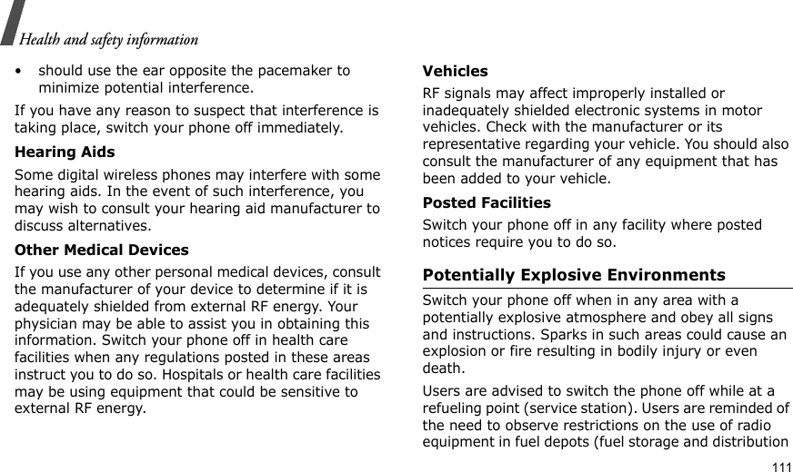                                                                                                                                                                                                                                   111Health and safety information• should use the ear opposite the pacemaker to minimize potential interference.If you have any reason to suspect that interference is taking place, switch your phone off immediately.Hearing AidsSome digital wireless phones may interfere with some hearing aids. In the event of such interference, you may wish to consult your hearing aid manufacturer to discuss alternatives.Other Medical DevicesIf you use any other personal medical devices, consult the manufacturer of your device to determine if it is adequately shielded from external RF energy. Your physician may be able to assist you in obtaining this information. Switch your phone off in health care facilities when any regulations posted in these areas instruct you to do so. Hospitals or health care facilities may be using equipment that could be sensitive to external RF energy.VehiclesRF signals may affect improperly installed or inadequately shielded electronic systems in motor vehicles. Check with the manufacturer or its representative regarding your vehicle. You should also consult the manufacturer of any equipment that has been added to your vehicle.Posted FacilitiesSwitch your phone off in any facility where posted notices require you to do so.Potentially Explosive EnvironmentsSwitch your phone off when in any area with a potentially explosive atmosphere and obey all signs and instructions. Sparks in such areas could cause an explosion or fire resulting in bodily injury or even death.Users are advised to switch the phone off while at a refueling point (service station). Users are reminded of the need to observe restrictions on the use of radio equipment in fuel depots (fuel storage and distribution 