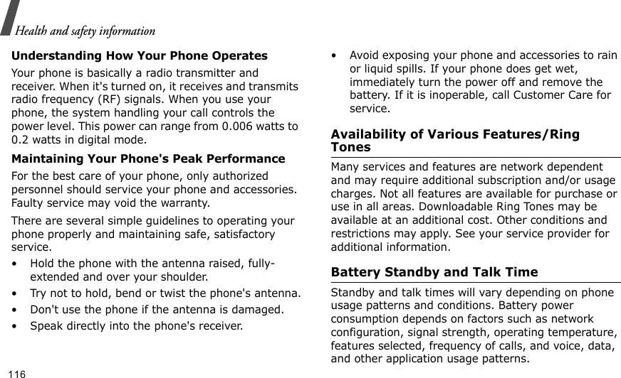                                                                                                                                                                                                                                    Health and safety informationUnderstanding How Your Phone OperatesYour phone is basically a radio transmitter and receiver. When it&apos;s turned on, it receives and transmits radio frequency (RF) signals. When you use your phone, the system handling your call controls the power level. This power can range from 0.006 watts to 0.2 watts in digital mode.Maintaining Your Phone&apos;s Peak PerformanceFor the best care of your phone, only authorized personnel should service your phone and accessories. Faulty service may void the warranty.There are several simple guidelines to operating your phone properly and maintaining safe, satisfactory service.• Hold the phone with the antenna raised, fully-extended and over your shoulder.• Try not to hold, bend or twist the phone&apos;s antenna.• Don&apos;t use the phone if the antenna is damaged.• Speak directly into the phone&apos;s receiver.• Avoid exposing your phone and accessories to rain or liquid spills. If your phone does get wet, immediately turn the power off and remove the battery. If it is inoperable, call Customer Care for service.Availability of Various Features/Ring TonesMany services and features are network dependent and may require additional subscription and/or usage charges. Not all features are available for purchase or use in all areas. Downloadable Ring Tones may be available at an additional cost. Other conditions and restrictions may apply. See your service provider for additional information.Battery Standby and Talk TimeStandby and talk times will vary depending on phone usage patterns and conditions. Battery power consumption depends on factors such as network configuration, signal strength, operating temperature, features selected, frequency of calls, and voice, data, and other application usage patterns. 116