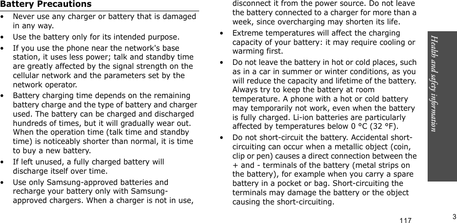 Health and safety information       3Battery Precautions• Never use any charger or battery that is damaged in any way.• Use the battery only for its intended purpose.• If you use the phone near the network&apos;s base station, it uses less power; talk and standby time are greatly affected by the signal strength on the cellular network and the parameters set by the network operator.• Battery charging time depends on the remaining battery charge and the type of battery and charger used. The battery can be charged and discharged hundreds of times, but it will gradually wear out. When the operation time (talk time and standby time) is noticeably shorter than normal, it is time to buy a new battery.• If left unused, a fully charged battery will discharge itself over time.• Use only Samsung-approved batteries and recharge your battery only with Samsung-approved chargers. When a charger is not in use, disconnect it from the power source. Do not leave the battery connected to a charger for more than a week, since overcharging may shorten its life.• Extreme temperatures will affect the charging capacity of your battery: it may require cooling or warming first.• Do not leave the battery in hot or cold places, such as in a car in summer or winter conditions, as you will reduce the capacity and lifetime of the battery. Always try to keep the battery at room temperature. A phone with a hot or cold battery may temporarily not work, even when the battery is fully charged. Li-ion batteries are particularly affected by temperatures below 0 °C (32 °F).• Do not short-circuit the battery. Accidental short- circuiting can occur when a metallic object (coin, clip or pen) causes a direct connection between the + and - terminals of the battery (metal strips on the battery), for example when you carry a spare battery in a pocket or bag. Short-circuiting the terminals may damage the battery or the object causing the short-circuiting.117