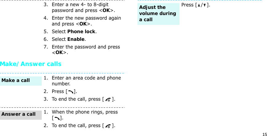 15Make/Answer calls3. Enter a new 4- to 8-digit password and press &lt;OK&gt;.4. Enter the new password again and press &lt;OK&gt;.5. Select Phone lock.6. Select Enable.7. Enter the password and press &lt;OK&gt;.1. Enter an area code and phone number.2. Press [ ].3. To end the call, press [ ].1. When the phone rings, press [].2. To end the call, press [ ].Make a callAnswer a callPress [ / ].Adjust the volume during a call