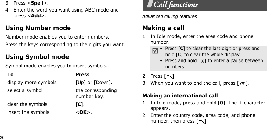263. Press &lt;Spell&gt;.4. Enter the word you want using ABC mode and press &lt;Add&gt;.Using Number modeNumber mode enables you to enter numbers. Press the keys corresponding to the digits you want.Using Symbol modeSymbol mode enables you to insert symbols.Call functionsAdvanced calling featuresMaking a call1. In Idle mode, enter the area code and phone number.2. Press [ ].3. When you want to end the call, press [ ].Making an international call1. In Idle mode, press and hold [0]. The + character appears.2. Enter the country code, area code, and phone number, then press [ ].To Pressdisplay more symbols [Up] or [Down]. select a symbol the corresponding number key.clear the symbols [C]. insert the symbols &lt;OK&gt;.•  Press [C] to clear the last digit or press and hold [C] to clear the whole display.•  Press and hold [] to enter a pause between numbers.