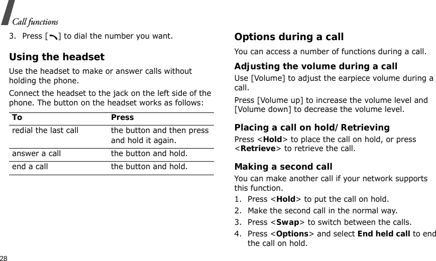 28Call functions3. Press [ ] to dial the number you want.Using the headsetUse the headset to make or answer calls without holding the phone. Connect the headset to the jack on the left side of the phone. The button on the headset works as follows:Options during a callYou can access a number of functions during a call.Adjusting the volume during a callUse [Volume] to adjust the earpiece volume during a call.Press [Volume up] to increase the volume level and [Volume down] to decrease the volume level.Placing a call on hold/RetrievingPress &lt;Hold&gt; to place the call on hold, or press &lt;Retrieve&gt; to retrieve the call.Making a second callYou can make another call if your network supports this function.1. Press &lt;Hold&gt; to put the call on hold.2. Make the second call in the normal way.3. Press &lt;Swap&gt; to switch between the calls.4. Press &lt;Options&gt; and select End held call to end the call on hold.To Pressredial the last call the button and then press and hold it again.answer a call the button and hold.end a call the button and hold.