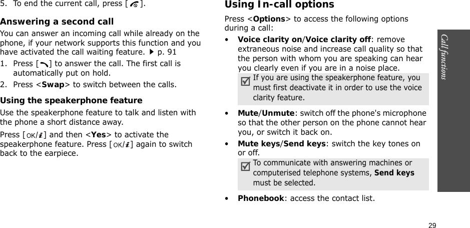 29Call functions    5. To end the current call, press [ ].Answering a second callYou can answer an incoming call while already on the phone, if your network supports this function and you have activated the call waiting feature.p. 91 1. Press [ ] to answer the call. The first call is automatically put on hold.2. Press &lt;Swap&gt; to switch between the calls.Using the speakerphone featureUse the speakerphone feature to talk and listen with the phone a short distance away.Press [ ] and then &lt;Yes&gt; to activate the speakerphone feature. Press [ ] again to switch back to the earpiece.Using In-call optionsPress &lt;Options&gt; to access the following options during a call:•Voice clarity on/Voice clarity off: remove extraneous noise and increase call quality so that the person with whom you are speaking can hear you clearly even if you are in a noise place.•Mute/Unmute: switch off the phone&apos;s microphone so that the other person on the phone cannot hear you, or switch it back on.•Mute keys/Send keys: switch the key tones on or off.•Phonebook: access the contact list.If you are using the speakerphone feature, you must first deactivate it in order to use the voice clarity feature.To communicate with answering machines or computerised telephone systems, Send keys must be selected.