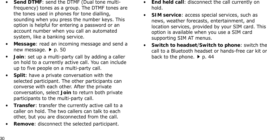 30•Send DTMF: send the DTMF (Dual tone multi-frequency) tones as a group. The DTMF tones are the tones used in phones for tone dialling, sounding when you press the number keys. This option is helpful for entering a password or an account number when you call an automated system, like a banking service.•Message: read an incoming message and send a new message.p. 50•Join: set up a multi-party call by adding a caller on hold to a currently active call. You can include up to five people on a multi-party call.•Split: have a private conversation with the selected participant. The other participants can converse with each other. After the private conversation, select Join to return both private participants to the multi-party call.•Transfer: transfer the currently active call to a caller on hold. The two callers can talk to each other, but you are disconnected from the call.•Remove: disconnect the selected participant.•End held call: disconnect the call currently on hold.•SIM service: access special services, such as news, weather forecasts, entertainment, and location services, provided by your SIM card. This option is available when you use a SIM card supporting SIM AT menus.•Switch to headset/Switch to phone: switch the call to a Bluetooth headset or hands-free car kit or back to the phone.p. 44