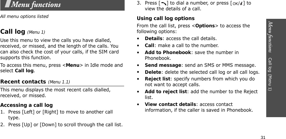 31Menu functions    Call log(Menu 1)Menu functionsAll menu options listedCall log(Menu 1) Use this menu to view the calls you have dialled, received, or missed, and the length of the calls. You can also check the cost of your calls, if the SIM card supports this function.To access this menu, press &lt;Menu&gt; in Idle mode and select Call log.Recent contacts(Menu 1.1)This menu displays the most recent calls dialled, received, or missed. Accessing a call log1. Press [Left] or [Right] to move to another call type.2. Press [Up] or [Down] to scroll through the call list. 3. Press [ ] to dial a number, or press [ ] to view the details of a call.Using call log optionsFrom the call list, press &lt;Options&gt; to access the following options:•Details: access the call details.•Call: make a call to the number.•Add to Phonebook: save the number in Phonebook.•Send message: send an SMS or MMS message.•Delete: delete the selected call log or all call logs.•Reject list: specify numbers from which you do not want to accept calls.•Add to reject list: add the number to the Reject list.•View contact details: access contact information, if the caller is saved in Phonebook.