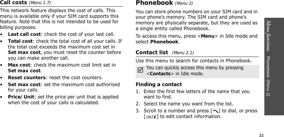 33Menu functions    Phonebook(Menu 2)Call costs(Menu 1.7) This network feature displays the cost of calls. This menu is available only if your SIM card supports this feature. Note that this is not intended to be used for billing purposes.•Last call cost: check the cost of your last call.•Total cost: check the total cost of all your calls. If the total cost exceeds the maximum cost set in Set max cost, you must reset the counter before you can make another call.•Max cost: check the maximum cost limit set in Set max cost.•Reset counters: reset the cost counters.•Set max cost: set the maximum cost authorised for your calls.•Price/Unit: set the price per unit that is applied when the cost of your calls is calculated.Phonebook(Menu 2)You can store phone numbers on your SIM card and in your phone’s memory. The SIM card and phone’s memory are physically separate, but they are used as a single entity called Phonebook.To access this menu, press &lt;Menu&gt; in Idle mode and select Phonebook.Contact list (Menu 2.1)Use this menu to search for contacts in Phonebook.Finding a contact1. Enter the first few letters of the name that you want to find.2. Select the name you want from the list.3. Scroll to a number and press [ ] to dial, or press [ ] to edit contact information.You can quickly access this menu by pressing &lt;Contacts&gt; in Idle mode.