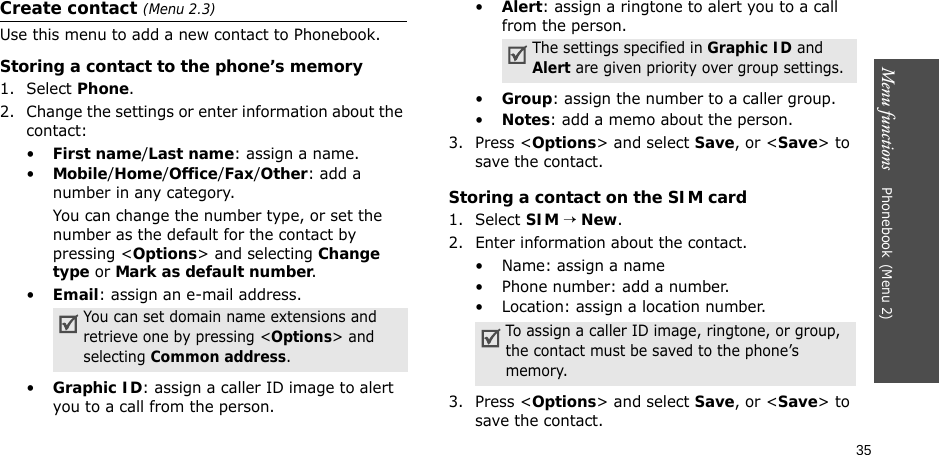 35Menu functions    Phonebook(Menu 2)Create contact (Menu 2.3)Use this menu to add a new contact to Phonebook.Storing a contact to the phone’s memory1. Select Phone.2. Change the settings or enter information about the contact:•First name/Last name: assign a name.•Mobile/Home/Office/Fax/Other: add a number in any category.You can change the number type, or set the number as the default for the contact by pressing &lt;Options&gt; and selecting Change type or Mark as default number.•Email: assign an e-mail address. •Graphic ID: assign a caller ID image to alert you to a call from the person.•Alert: assign a ringtone to alert you to a call from the person.•Group: assign the number to a caller group.•Notes: add a memo about the person.3. Press &lt;Options&gt; and select Save, or &lt;Save&gt; to save the contact.Storing a contact on the SIM card1. Select SIM → New. 2. Enter information about the contact.• Name: assign a name• Phone number: add a number.• Location: assign a location number.3. Press &lt;Options&gt; and select Save, or &lt;Save&gt; to save the contact.You can set domain name extensions and retrieve one by pressing &lt;Options&gt; and selecting Common address.The settings specified in Graphic ID and Alert are given priority over group settings.To assign a caller ID image, ringtone, or group, the contact must be saved to the phone’s memory.