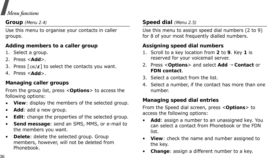 36Menu functionsGroup (Menu 2.4)Use this menu to organise your contacts in caller groups.Adding members to a caller group1. Select a group.2. Press &lt;Add&gt;.3. Press [ ] to select the contacts you want.4. Press &lt;Add&gt;.Managing caller groupsFrom the group list, press &lt;Options&gt; to access the following options:•View: display the members of the selected group.•Add: add a new group.•Edit: change the properties of the selected group.•Send message: send an SMS, MMS, or e-mail to the members you want.•Delete: delete the selected group. Group members, however, will not be deleted from Phonebook.Speed dial (Menu 2.5)Use this menu to assign speed dial numbers (2 to 9) for 8 of your most frequently dialled numbers.Assigning speed dial numbers1. Scroll to a key location from 2 to 9. Key 1 is reserved for your voicemail server.2. Press &lt;Options&gt; and select Add → Contact or FDN contact.3. Select a contact from the list.4. Select a number, if the contact has more than one number.Managing speed dial entriesFrom the Speed dial screen, press &lt;Options&gt; to access the following options:•Add: assign a number to an unassigned key. You can select a contact from Phonebook or the FDN list.•View: check the name and number assigned to the key.•Change: assign a different number to a key.