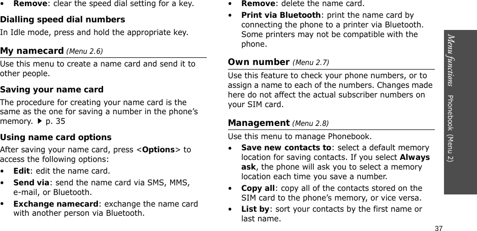 37Menu functions    Phonebook(Menu 2)•Remove: clear the speed dial setting for a key.Dialling speed dial numbersIn Idle mode, press and hold the appropriate key.My namecard (Menu 2.6)Use this menu to create a name card and send it to other people.Saving your name cardThe procedure for creating your name card is the same as the one for saving a number in the phone’s memory.p. 35 Using name card optionsAfter saving your name card, press &lt;Options&gt; to access the following options:•Edit: edit the name card. •Send via: send the name card via SMS, MMS, e-mail, or Bluetooth.•Exchange namecard: exchange the name card with another person via Bluetooth.•Remove: delete the name card.•Print via Bluetooth: print the name card by connecting the phone to a printer via Bluetooth. Some printers may not be compatible with the phone.Own number (Menu 2.7) Use this feature to check your phone numbers, or to assign a name to each of the numbers. Changes made here do not affect the actual subscriber numbers on your SIM card.Management (Menu 2.8)Use this menu to manage Phonebook.•Save new contacts to: select a default memory location for saving contacts. If you select Always ask, the phone will ask you to select a memory location each time you save a number.•Copy all: copy all of the contacts stored on the SIM card to the phone’s memory, or vice versa.•List by: sort your contacts by the first name or last name.