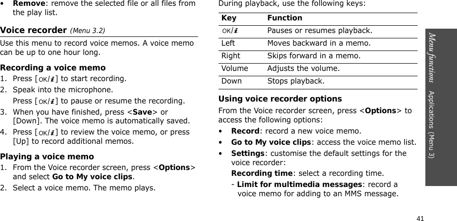 41Menu functions    Applications(Menu 3)•Remove: remove the selected file or all files from the play list.Voice recorder(Menu 3.2)Use this menu to record voice memos. A voice memo can be up to one hour long.Recording a voice memo1. Press [ ] to start recording. 2. Speak into the microphone.Press [ ] to pause or resume the recording.3. When you have finished, press &lt;Save&gt; or [Down]. The voice memo is automatically saved.4. Press [ ] to review the voice memo, or press [Up] to record additional memos.Playing a voice memo1. From the Voice recorder screen, press &lt;Options&gt; and select Go to My voice clips.2. Select a voice memo. The memo plays.During playback, use the following keys:Using voice recorder optionsFrom the Voice recorder screen, press &lt;Options&gt; to access the following options:•Record: record a new voice memo.•Go to My voice clips: access the voice memo list.•Settings: customise the default settings for the voice recorder:Recording time: select a recording time.- Limit for multimedia messages: record a voice memo for adding to an MMS message.Key FunctionPauses or resumes playback.Left Moves backward in a memo.Right Skips forward in a memo.Volume Adjusts the volume.Down Stops playback.