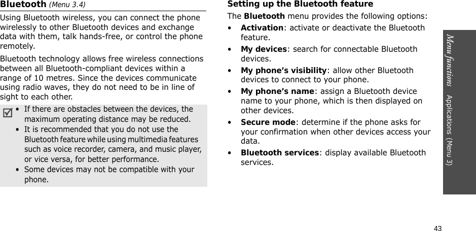 43Menu functions    Applications(Menu 3)Bluetooth (Menu 3.4) Using Bluetooth wireless, you can connect the phone wirelessly to other Bluetooth devices and exchange data with them, talk hands-free, or control the phone remotely.Bluetooth technology allows free wireless connections between all Bluetooth-compliant devices within a range of 10 metres. Since the devices communicate using radio waves, they do not need to be in line of sight to each other.Setting up the Bluetooth featureThe Bluetooth menu provides the following options:•Activation: activate or deactivate the Bluetooth feature.•My devices: search for connectable Bluetooth devices.•My phone’s visibility: allow other Bluetooth devices to connect to your phone.•My phone’s name: assign a Bluetooth device name to your phone, which is then displayed on other devices.•Secure mode: determine if the phone asks for your confirmation when other devices access your data.•Bluetooth services: display available Bluetooth services. •  If there are obstacles between the devices, the    maximum operating distance may be reduced.•  It is recommended that you do not use the Bluetooth feature while using multimedia features    such as voice recorder, camera, and music player, or vice versa, for better performance.•  Some devices may not be compatible with your phone.
