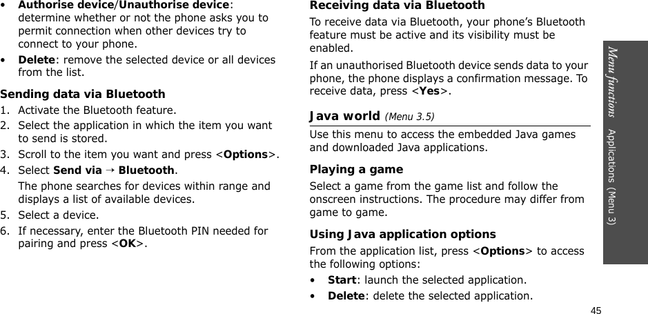 45Menu functions    Applications(Menu 3)•Authorise device/Unauthorise device: determine whether or not the phone asks you to permit connection when other devices try to connect to your phone.•Delete: remove the selected device or all devices from the list.Sending data via Bluetooth1. Activate the Bluetooth feature.2. Select the application in which the item you want to send is stored. 3. Scroll to the item you want and press &lt;Options&gt;.4. Select Send via → Bluetooth.The phone searches for devices within range and displays a list of available devices.5. Select a device.6. If necessary, enter the Bluetooth PIN needed for pairing and press &lt;OK&gt;.Receiving data via BluetoothTo receive data via Bluetooth, your phone’s Bluetooth feature must be active and its visibility must be enabled.If an unauthorised Bluetooth device sends data to your phone, the phone displays a confirmation message. To receive data, press &lt;Yes&gt;.Java world(Menu 3.5)Use this menu to access the embedded Java games and downloaded Java applications.Playing a gameSelect a game from the game list and follow the onscreen instructions. The procedure may differ from game to game.Using Java application optionsFrom the application list, press &lt;Options&gt; to access the following options:•Start: launch the selected application.•Delete: delete the selected application.