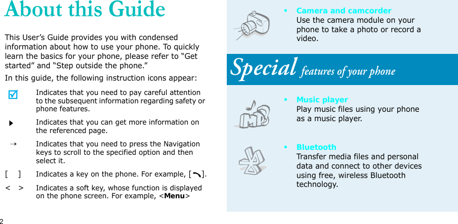2About this GuideThis User’s Guide provides you with condensed information about how to use your phone. To quickly learn the basics for your phone, please refer to “Get started” and “Step outside the phone.”In this guide, the following instruction icons appear:Indicates that you need to pay careful attention to the subsequent information regarding safety or phone features.Indicates that you can get more information on the referenced page.  →Indicates that you need to press the Navigation keys to scroll to the specified option and then select it.[    ]Indicates a key on the phone. For example, [].&lt;   &gt;Indicates a soft key, whose function is displayed on the phone screen. For example, &lt;Menu&gt;• Camera and camcorderUse the camera module on your phone to take a photo or record a video.Special features of your phone•Music playerPlay music files using your phone as a music player.•BluetoothTransfer media files and personal data and connect to other devices using free, wireless Bluetooth technology. 