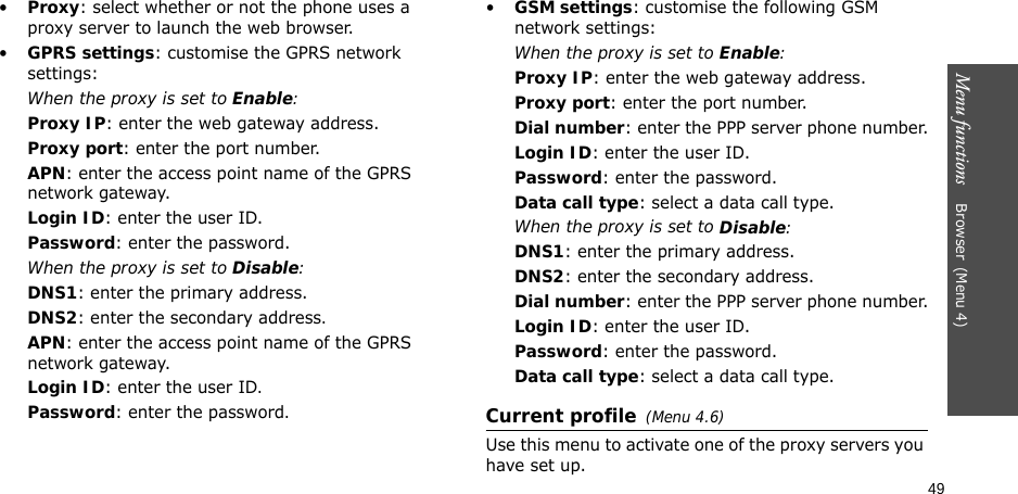 49Menu functions    Browser(Menu 4)•Proxy: select whether or not the phone uses a proxy server to launch the web browser. •GPRS settings: customise the GPRS network settings:When the proxy is set to Enable:Proxy IP: enter the web gateway address.Proxy port: enter the port number.APN: enter the access point name of the GPRS network gateway.Login ID: enter the user ID.Password: enter the password.When the proxy is set to Disable:DNS1: enter the primary address.DNS2: enter the secondary address.APN: enter the access point name of the GPRS network gateway.Login ID: enter the user ID.Password: enter the password.•GSM settings: customise the following GSM network settings:When the proxy is set to Enable:Proxy IP: enter the web gateway address.Proxy port: enter the port number.Dial number: enter the PPP server phone number.Login ID: enter the user ID.Password: enter the password.Data call type: select a data call type.When the proxy is set to Disable:DNS1: enter the primary address.DNS2: enter the secondary address.Dial number: enter the PPP server phone number.Login ID: enter the user ID.Password: enter the password.Data call type: select a data call type.Current profile(Menu 4.6)Use this menu to activate one of the proxy servers you have set up.