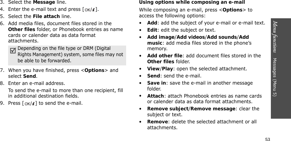 53Menu functions    Messages(Menu 5)3. Select the Message line.4. Enter the e-mail text and press [ ].5. Select the File attach line.6. Add media files, document files stored in the Other files folder, or Phonebook entries as name cards or calender data as data format attachments.7. When you have finished, press &lt;Options&gt; and select Send.8. Enter an e-mail address.To send the e-mail to more than one recipient, fill in additional destination fields. 9. Press [ ] to send the e-mail.Using options while composing an e-mailWhile composing an e-mail, press &lt;Options&gt; to access the following options: •Add: add the subject of your e-mail or e-mail text.•Edit: edit the subject or text.•Add image/Add videos/Add sounds/Add music: add media files stored in the phone’s memory.•Add other file: add document files stored in the Other files folder. •View/Play: open the selected attachment.•Send: send the e-mail.•Save in: save the e-mail in another message folder.•Attach: attach Phonebook entries as name cards or calender data as data format attachments.•Remove subject/Remove message: clear the subject or text.•Remove: delete the selected attachment or all attachments.Depending on the file type or DRM (Digital Rights Management) system, some files may not be able to be forwarded.