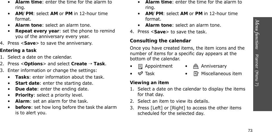73Menu functions    Planner(Menu 7)•Alarm time: enter the time for the alarm to ring.•AM/PM: select AM or PM in 12-hour time format.•Alarm tone: select an alarm tone.•Repeat every year: set the phone to remind you of the anniversary every year.4. Press &lt;Save&gt; to save the anniversary.Entering a task1. Select a date on the calendar.2. Press &lt;Options&gt; and select Create → Task.3. Enter information or change the settings:•Tasks: enter information about the task.•Start date: enter the starting date.•Due date: enter the ending date.•Priority: select a priority level.•Alarm: set an alarm for the task.•before: set how long before the task the alarm is to alert you.•Alarm time: enter the time for the alarm to ring.•AM/PM: select AM or PM in 12-hour time format.•Alarm tone: select an alarm tone.4. Press &lt;Save&gt; to save the task.Consulting the calendarOnce you have created items, the item icons and the number of items for a specific day appears at the bottom of the calendar.Viewing an item1. Select a date on the calendar to display the items for that day. 2. Select an item to view its details.3. Press [Left] or [Right] to access the other items scheduled for the selected day.•  Appointment •  Anniversary•  Task •  Miscellaneous item