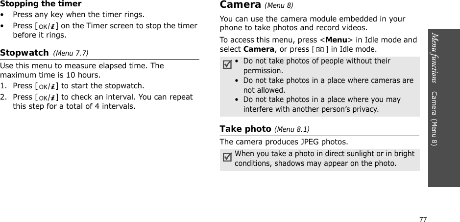 77Menu functions    Camera(Menu 8)Stopping the timer• Press any key when the timer rings.• Press [ ] on the Timer screen to stop the timer before it rings.Stopwatch(Menu 7.7)Use this menu to measure elapsed time. The maximum time is 10 hours.1. Press [ ] to start the stopwatch.2. Press [ ] to check an interval. You can repeat this step for a total of 4 intervals.Camera(Menu 8) You can use the camera module embedded in your phone to take photos and record videos.To access this menu, press &lt;Menu&gt; in Idle mode and select Camera, or press [ ] in Idle mode.Take photo (Menu 8.1)The camera produces JPEG photos. •  Do not take photos of people without their permission.•  Do not take photos in a place where cameras are not allowed.•  Do not take photos in a place where you may interfere with another person’s privacy.When you take a photo in direct sunlight or in bright conditions, shadows may appear on the photo.