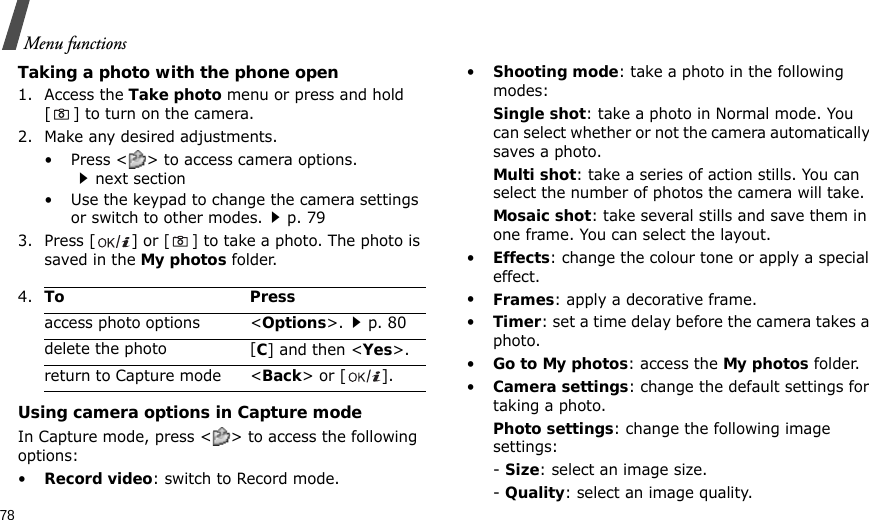 78Menu functionsTaking a photo with the phone open1. Access the Take photo menu or press and hold [ ] to turn on the camera.2. Make any desired adjustments.• Press &lt; &gt; to access camera options. next section• Use the keypad to change the camera settings or switch to other modes.p. 793. Press [ ] or [] to take a photo. The photo is saved in the My photos folder.Using camera options in Capture modeIn Capture mode, press &lt; &gt; to access the following options:•Record video: switch to Record mode.•Shooting mode: take a photo in the following modes:Single shot: take a photo in Normal mode. You can select whether or not the camera automatically saves a photo.Multi shot: take a series of action stills. You can select the number of photos the camera will take.Mosaic shot: take several stills and save them in one frame. You can select the layout.•Effects: change the colour tone or apply a special effect.•Frames: apply a decorative frame.•Timer: set a time delay before the camera takes a photo.•Go to My photos: access the My photos folder.•Camera settings: change the default settings for taking a photo.Photo settings: change the following image settings:- Size: select an image size. - Quality: select an image quality.4.To Pressaccess photo options &lt;Options&gt;.p. 80delete the photo [C] and then &lt;Yes&gt;.return to Capture mode &lt;Back&gt; or [ ].
