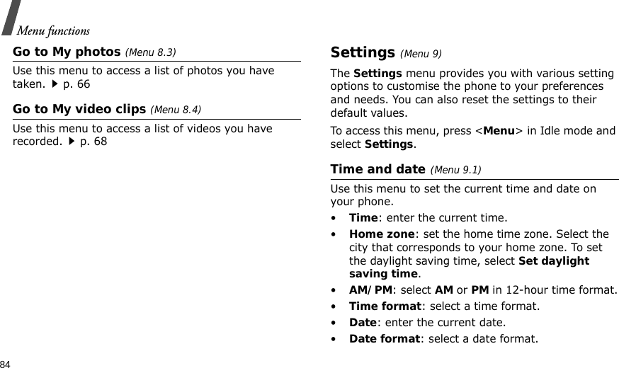 84Menu functionsGo to My photos (Menu 8.3)Use this menu to access a list of photos you have taken.p. 66Go to My video clips (Menu 8.4)Use this menu to access a list of videos you have recorded.p. 68Settings(Menu 9) The Settings menu provides you with various setting options to customise the phone to your preferences and needs. You can also reset the settings to their default values.To access this menu, press &lt;Menu&gt; in Idle mode and select Settings.Time and date(Menu 9.1)Use this menu to set the current time and date on your phone.•Time: enter the current time.•Home zone: set the home time zone. Select the city that corresponds to your home zone. To set the daylight saving time, select Set daylight saving time.•AM/PM: select AM or PM in 12-hour time format.•Time format: select a time format.•Date: enter the current date.•Date format: select a date format.