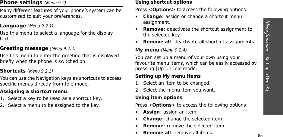 85Menu functions    Settings(Menu 9)Phone settings(Menu 9.2)Many different features of your phone’s system can be customised to suit your preferences.Language (Menu 9.2.1)Use this menu to select a language for the display text.Greeting message (Menu 9.2.2)Use this menu to enter the greeting that is displayed briefly when the phone is switched on.Shortcuts (Menu 9.2.3)You can use the Navigation keys as shortcuts to access specific menus directly from Idle mode.Assigning a shortcut menu1. Select a key to be used as a shortcut key.2. Select a menu to be assigned to the key.Using shortcut optionsPress &lt;Options&gt; to access the following options:•Change: assign or change a shortcut menu assignment.•Remove: deactivate the shortcut assignment to the selected key.•Remove all: deactivate all shortcut assignments.My menu (Menu 9.2.4)You can set up a menu of your own using your favourite menu items, which can be easily accessed by pressing [Up] in Idle mode.Setting up My menu items1. Select an item to be changed.2. Select the menu item you want.Using item optionsPress &lt;Options&gt; to access the following options:•Assign: assign an item.•Change: change the selected item.•Remove: remove the selected item.•Remove all: remove all items.