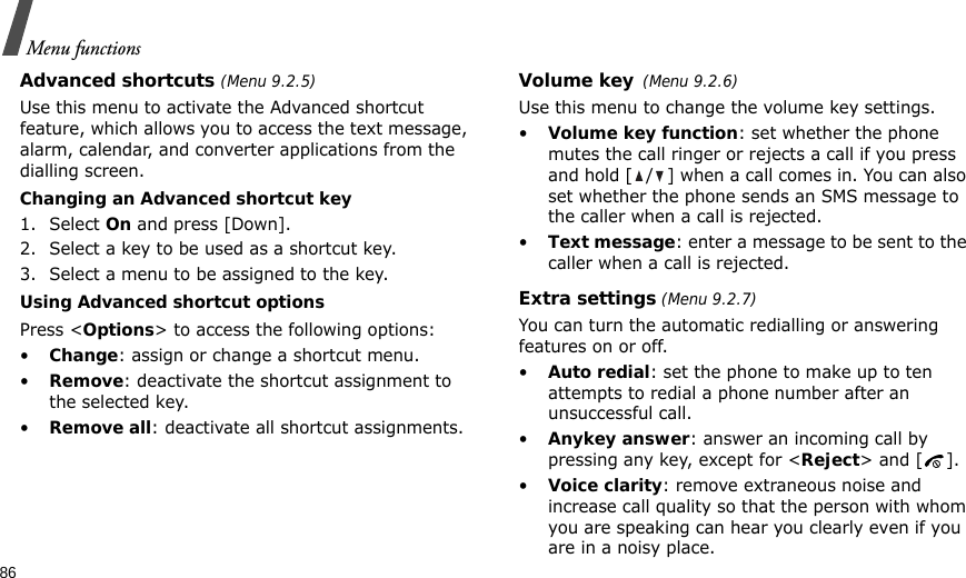 86Menu functionsAdvanced shortcuts (Menu 9.2.5)Use this menu to activate the Advanced shortcut feature, which allows you to access the text message, alarm, calendar, and converter applications from the dialling screen.Changing an Advanced shortcut key1. Select On and press [Down].2. Select a key to be used as a shortcut key.3. Select a menu to be assigned to the key.Using Advanced shortcut optionsPress &lt;Options&gt; to access the following options:•Change: assign or change a shortcut menu.•Remove: deactivate the shortcut assignment to the selected key.•Remove all: deactivate all shortcut assignments.Volume key(Menu 9.2.6)Use this menu to change the volume key settings.•Volume key function: set whether the phone mutes the call ringer or rejects a call if you press and hold [ / ] when a call comes in. You can also set whether the phone sends an SMS message to the caller when a call is rejected.•Text message: enter a message to be sent to the caller when a call is rejected.Extra settings (Menu 9.2.7)You can turn the automatic redialling or answering features on or off.•Auto redial: set the phone to make up to ten attempts to redial a phone number after an unsuccessful call.•Anykey answer: answer an incoming call by pressing any key, except for &lt;Reject&gt; and [ ]. •Voice clarity: remove extraneous noise and increase call quality so that the person with whom you are speaking can hear you clearly even if you are in a noisy place.