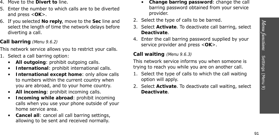 91Menu functions    Settings(Menu 9)4. Move to the Divert to line.5. Enter the number to which calls are to be diverted and press &lt;OK&gt;.6. If you selected No reply, move to the Sec line and select the length of time the network delays before diverting a call.Call barring (Menu 9.6.2)This network service allows you to restrict your calls.1. Select a call barring option:•All outgoing: prohibit outgoing calls.•International: prohibit international calls.•International except home: only allow calls to numbers within the current country when you are abroad, and to your home country.•All incoming: prohibit incoming calls.•Incoming while abroad: prohibit incoming calls when you use your phone outside of your home service area.•Cancel all: cancel all call barring settings, allowing to be sent and received normally.•Change barring password: change the call barring password obtained from your service provider.2. Select the type of calls to be barred. 3. Select Activate. To deactivate call barring, select Deactivate.4. Enter the call barring password supplied by your service provider and press &lt;OK&gt;.Call waiting(Menu 9.6.3)This network service informs you when someone is trying to reach you while you are on another call.1. Select the type of calls to which the call waiting option will apply.2. Select Activate. To deactivate call waiting, select Deactivate. 