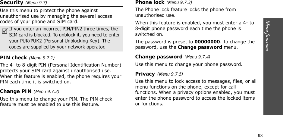 93Menu functionsSecurity(Menu 9.7)Use this menu to protect the phone against unauthorised use by managing the several access codes of your phone and SIM card.PIN check(Menu 9.7.1)The 4- to 8-digit PIN (Personal Identification Number) protects your SIM card against unauthorised use. When this feature is enabled, the phone requires your PIN each time it is switched on.Change PIN(Menu 9.7.2) Use this menu to change your PIN. The PIN check feature must be enabled to use this feature.Phone lock(Menu 9.7.3)The Phone lock feature locks the phone from unauthorised use. When this feature is enabled, you must enter a 4- to 8-digit phone password each time the phone is switched on.The password is preset to 00000000. To change the password, use the Change password menu.Change password(Menu 9.7.4)Use this menu to change your phone password.Privacy(Menu 9.7.5)Use this menu to lock access to messages, files, or all menu functions on the phone, except for call functions. When a privacy options enabled, you must enter the phone password to access the locked items or functions. If you enter an incorrect PIN/PIN2 three times, the SIM card is blocked. To unblock it, you need to enter your PUK/PUK2 (Personal Unblocking Key). The codes are supplied by your network operator.