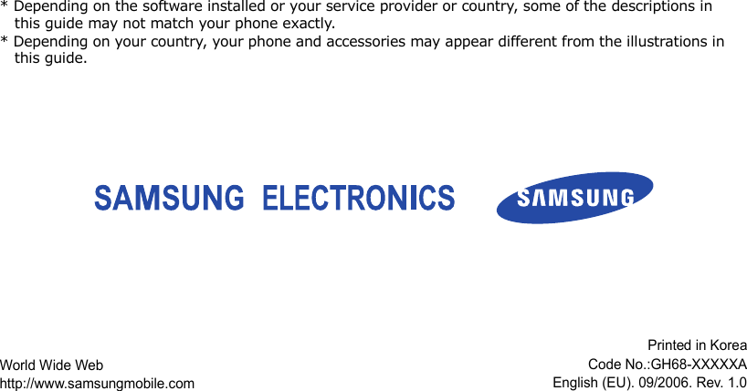 * Depending on the software installed or your service provider or country, some of the descriptions in this guide may not match your phone exactly.* Depending on your country, your phone and accessories may appear different from the illustrations in this guide.World Wide Webhttp://www.samsungmobile.comPrinted in KoreaCode No.:GH68-XXXXXAEnglish (EU). 09/2006. Rev. 1.0