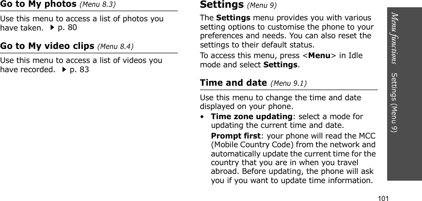 Menu functions    Settings (Menu 9)101Go to My photos (Menu 8.3)Use this menu to access a list of photos you have taken. p. 80Go to My video clips (Menu 8.4)Use this menu to access a list of videos you have recorded. p. 83Settings (Menu 9)The Settings menu provides you with various setting options to customise the phone to your preferences and needs. You can also reset the settings to their default status.To access this menu, press &lt;Menu&gt; in Idle mode and select Settings.Time and date (Menu 9.1)Use this menu to change the time and date displayed on your phone. •Time zone updating: select a mode for updating the current time and date.Prompt first: your phone will read the MCC (Mobile Country Code) from the network and automatically update the current time for the country that you are in when you travel abroad. Before updating, the phone will ask you if you want to update time information.