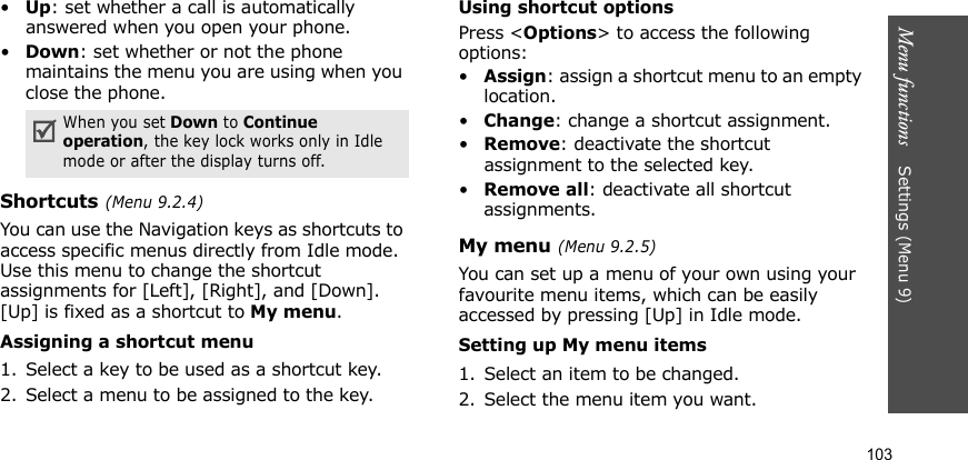 Menu functions    Settings (Menu 9)103•Up: set whether a call is automatically answered when you open your phone.•Down: set whether or not the phone maintains the menu you are using when you close the phone.Shortcuts (Menu 9.2.4)You can use the Navigation keys as shortcuts to access specific menus directly from Idle mode. Use this menu to change the shortcut assignments for [Left], [Right], and [Down]. [Up] is fixed as a shortcut to My menu. Assigning a shortcut menu1. Select a key to be used as a shortcut key.2. Select a menu to be assigned to the key.Using shortcut optionsPress &lt;Options&gt; to access the following options:•Assign: assign a shortcut menu to an empty location.•Change: change a shortcut assignment.•Remove: deactivate the shortcut assignment to the selected key.•Remove all: deactivate all shortcut assignments.My menu (Menu 9.2.5)You can set up a menu of your own using your favourite menu items, which can be easily accessed by pressing [Up] in Idle mode.Setting up My menu items1. Select an item to be changed.2. Select the menu item you want.When you set Down to Continue operation, the key lock works only in Idle mode or after the display turns off.
