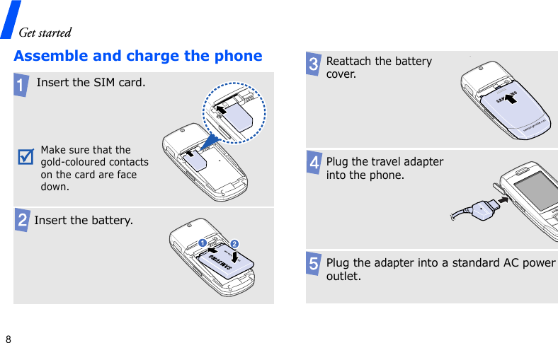 Get started8Assemble and charge the phoneInsert the SIM card.Make sure that the gold-coloured contacts on the card are face down.  Insert the battery.Reattach the battery cover..Plug the travel adapter into the phone.Plug the adapter into a standard AC power outlet.