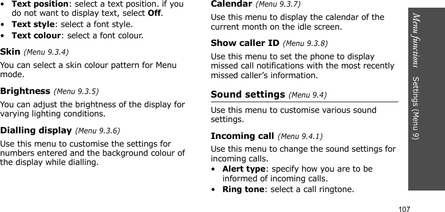 Menu functions    Settings (Menu 9)107•Text position: select a text position. if you do not want to display text, select Off.•Text style: select a font style.•Text colour: select a font colour.Skin (Menu 9.3.4)You can select a skin colour pattern for Menu mode.Brightness (Menu 9.3.5)You can adjust the brightness of the display for varying lighting conditions.Dialling display (Menu 9.3.6)Use this menu to customise the settings for numbers entered and the background colour of the display while dialling.Calendar (Menu 9.3.7)Use this menu to display the calendar of the current month on the idle screen.Show caller ID (Menu 9.3.8)Use this menu to set the phone to display missed call notifications with the most recently missed caller’s information.Sound settings (Menu 9.4)Use this menu to customise various sound settings.Incoming call (Menu 9.4.1)Use this menu to change the sound settings for incoming calls.•Alert type: specify how you are to be informed of incoming calls.•Ring tone: select a call ringtone.