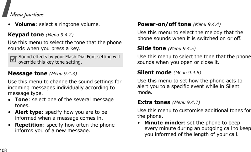 Menu functions108•Volume: select a ringtone volume.Keypad tone (Menu 9.4.2)Use this menu to select the tone that the phone sounds when you press a key. Message tone (Menu 9.4.3)Use this menu to change the sound settings for incoming messages individually according to message type. •Tone: select one of the several message tones. •Alert type: specify how you are to be informed when a message comes in.•Repetition: specify how often the phone informs you of a new message.Power-on/off tone (Menu 9.4.4)Use this menu to select the melody that the phone sounds when it is switched on or off. Slide tone (Menu 9.4.5)Use this menu to select the tone that the phone sounds when you open or close it. Silent mode (Menu 9.4.6)Use this menu to set how the phone acts to alert you to a specific event while in Silent mode. Extra tones (Menu 9.4.7)Use this menu to customise additional tones for the phone. •Minute minder: set the phone to beep every minute during an outgoing call to keep you informed of the length of your call.Sound effects by your Flash Dial Font setting will override this key tone setting.