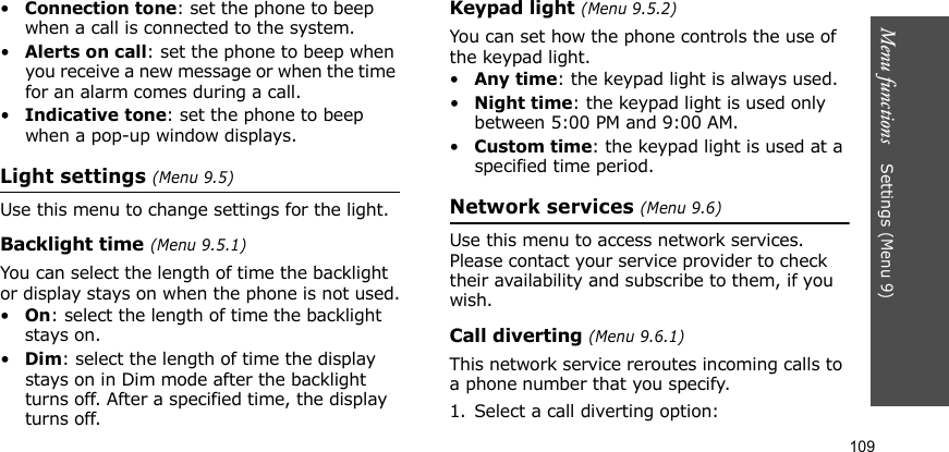 Menu functions    Settings (Menu 9)109•Connection tone: set the phone to beep when a call is connected to the system.•Alerts on call: set the phone to beep when you receive a new message or when the time for an alarm comes during a call.•Indicative tone: set the phone to beep when a pop-up window displays.Light settings (Menu 9.5)Use this menu to change settings for the light.Backlight time (Menu 9.5.1)You can select the length of time the backlight or display stays on when the phone is not used.•On: select the length of time the backlight stays on.•Dim: select the length of time the display stays on in Dim mode after the backlight turns off. After a specified time, the display turns off.Keypad light (Menu 9.5.2)You can set how the phone controls the use of the keypad light.•Any time: the keypad light is always used.•Night time: the keypad light is used only between 5:00 PM and 9:00 AM.•Custom time: the keypad light is used at a specified time period.Network services (Menu 9.6)Use this menu to access network services. Please contact your service provider to check their availability and subscribe to them, if you wish.Call diverting (Menu 9.6.1)This network service reroutes incoming calls to a phone number that you specify.1. Select a call diverting option:
