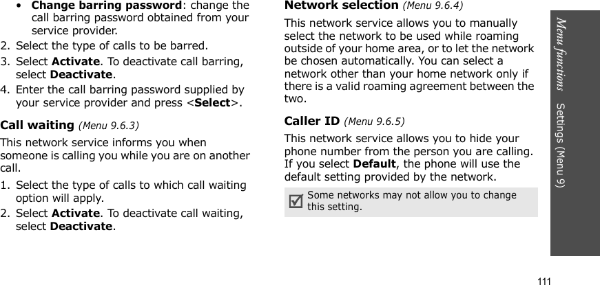 Menu functions    Settings (Menu 9)111•Change barring password: change the call barring password obtained from your service provider.2. Select the type of calls to be barred. 3. Select Activate. To deactivate call barring, select Deactivate.4. Enter the call barring password supplied by your service provider and press &lt;Select&gt;.Call waiting (Menu 9.6.3)This network service informs you when someone is calling you while you are on another call.1. Select the type of calls to which call waiting option will apply.2. Select Activate. To deactivate call waiting, select Deactivate. Network selection (Menu 9.6.4)This network service allows you to manually select the network to be used while roaming outside of your home area, or to let the network be chosen automatically. You can select a network other than your home network only if there is a valid roaming agreement between the two.Caller ID (Menu 9.6.5)This network service allows you to hide your phone number from the person you are calling. If you select Default, the phone will use the default setting provided by the network.Some networks may not allow you to change this setting.