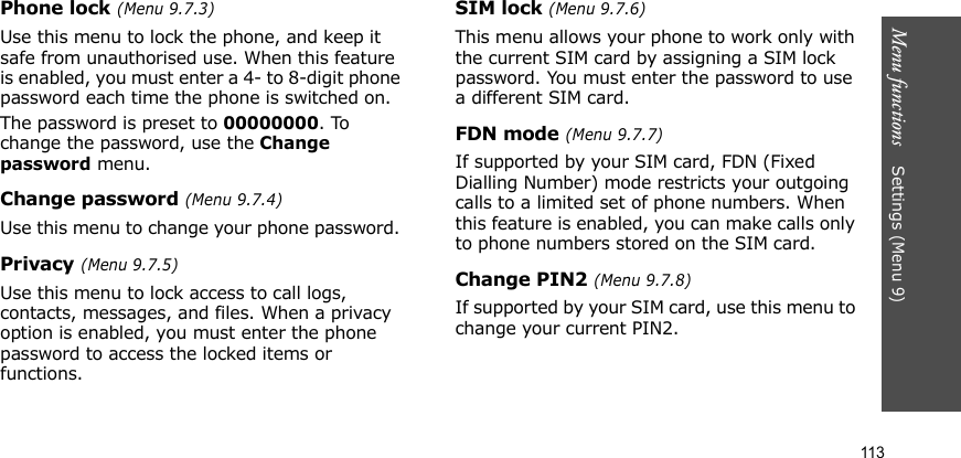 Menu functions    Settings (Menu 9)113Phone lock (Menu 9.7.3)Use this menu to lock the phone, and keep it safe from unauthorised use. When this feature is enabled, you must enter a 4- to 8-digit phone password each time the phone is switched on.The password is preset to 00000000. To change the password, use the Change password menu.Change password (Menu 9.7.4)Use this menu to change your phone password. Privacy (Menu 9.7.5)Use this menu to lock access to call logs, contacts, messages, and files. When a privacy option is enabled, you must enter the phone password to access the locked items or functions. SIM lock (Menu 9.7.6)This menu allows your phone to work only with the current SIM card by assigning a SIM lock password. You must enter the password to use a different SIM card.FDN mode (Menu 9.7.7)If supported by your SIM card, FDN (Fixed Dialling Number) mode restricts your outgoing calls to a limited set of phone numbers. When this feature is enabled, you can make calls only to phone numbers stored on the SIM card.Change PIN2 (Menu 9.7.8)If supported by your SIM card, use this menu to change your current PIN2. 