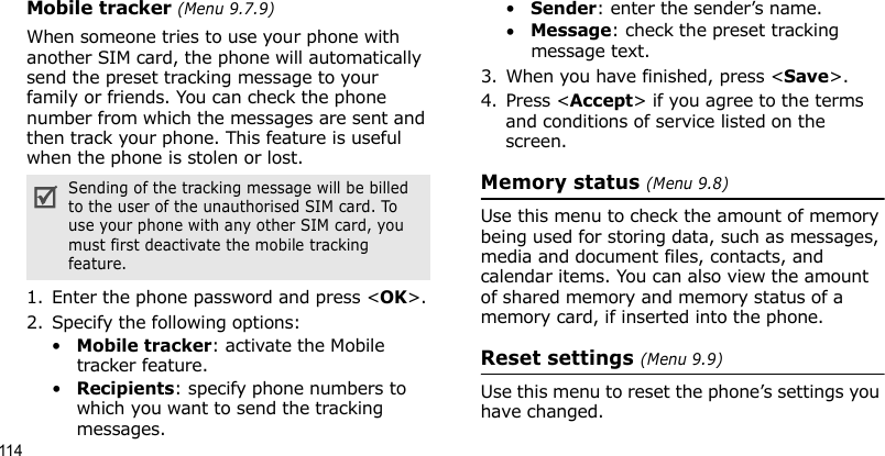 114Mobile tracker (Menu 9.7.9)When someone tries to use your phone with another SIM card, the phone will automatically send the preset tracking message to your family or friends. You can check the phone number from which the messages are sent and then track your phone. This feature is useful when the phone is stolen or lost. 1. Enter the phone password and press &lt;OK&gt;.2. Specify the following options:•Mobile tracker: activate the Mobile tracker feature. •Recipients: specify phone numbers to which you want to send the tracking messages.•Sender: enter the sender’s name.•Message: check the preset tracking message text.3. When you have finished, press &lt;Save&gt;.4. Press &lt;Accept&gt; if you agree to the terms and conditions of service listed on the screen.Memory status (Menu 9.8)Use this menu to check the amount of memory being used for storing data, such as messages, media and document files, contacts, and calendar items. You can also view the amount of shared memory and memory status of a memory card, if inserted into the phone.Reset settings (Menu 9.9)Use this menu to reset the phone’s settings you have changed.Sending of the tracking message will be billed to the user of the unauthorised SIM card. To use your phone with any other SIM card, you must first deactivate the mobile tracking feature.