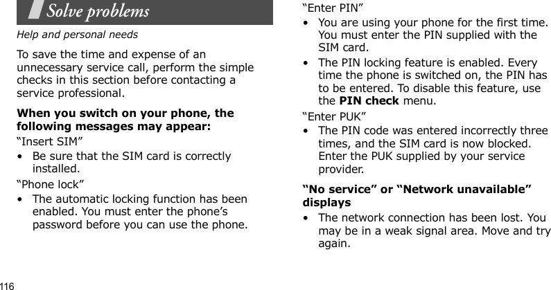 116Solve problemsHelp and personal needsTo save the time and expense of an unnecessary service call, perform the simple checks in this section before contacting a service professional.When you switch on your phone, the following messages may appear:“Insert SIM”• Be sure that the SIM card is correctly installed.“Phone lock”• The automatic locking function has been enabled. You must enter the phone’s password before you can use the phone.“Enter PIN”• You are using your phone for the first time. You must enter the PIN supplied with the SIM card.• The PIN locking feature is enabled. Every time the phone is switched on, the PIN has to be entered. To disable this feature, use the PIN check menu.“Enter PUK”• The PIN code was entered incorrectly three times, and the SIM card is now blocked. Enter the PUK supplied by your service provider.“No service” or “Network unavailable” displays• The network connection has been lost. You may be in a weak signal area. Move and try again.