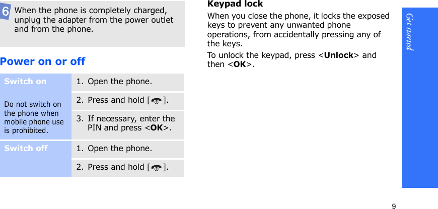 Get started9Power on or offKeypad lockWhen you close the phone, it locks the exposed keys to prevent any unwanted phone operations, from accidentally pressing any of the keys.To u nlock  the ke ypad , p ress  &lt;Unlock&gt; and then &lt;OK&gt;.When the phone is completely charged, unplug the adapter from the power outlet and from the phone.Switch onDo not switch on the phone when mobile phone use is prohibited.1. Open the phone.2. Press and hold [ ].3. If necessary, enter the PIN and press &lt;OK&gt;.Switch off1. Open the phone.2. Press and hold [ ].