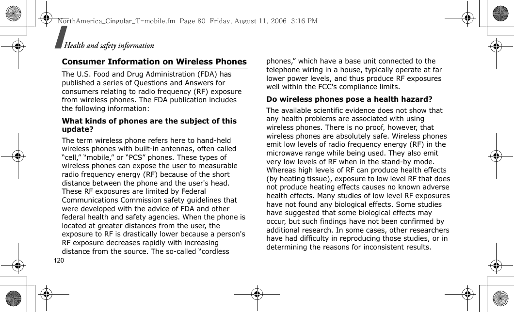 120Health and safety informationConsumer Information on Wireless PhonesThe U.S. Food and Drug Administration (FDA) has published a series of Questions and Answers for consumers relating to radio frequency (RF) exposure from wireless phones. The FDA publication includes the following information:What kinds of phones are the subject of this update?The term wireless phone refers here to hand-held wireless phones with built-in antennas, often called “cell,” “mobile,” or “PCS” phones. These types of wireless phones can expose the user to measurable radio frequency energy (RF) because of the short distance between the phone and the user&apos;s head. These RF exposures are limited by Federal Communications Commission safety guidelines that were developed with the advice of FDA and other federal health and safety agencies. When the phone is located at greater distances from the user, the exposure to RF is drastically lower because a person&apos;s RF exposure decreases rapidly with increasing distance from the source. The so-called “cordless phones,” which have a base unit connected to the telephone wiring in a house, typically operate at far lower power levels, and thus produce RF exposures well within the FCC&apos;s compliance limits.Do wireless phones pose a health hazard?The available scientific evidence does not show that any health problems are associated with using wireless phones. There is no proof, however, that wireless phones are absolutely safe. Wireless phones emit low levels of radio frequency energy (RF) in the microwave range while being used. They also emit very low levels of RF when in the stand-by mode. Whereas high levels of RF can produce health effects (by heating tissue), exposure to low level RF that does not produce heating effects causes no known adverse health effects. Many studies of low level RF exposures have not found any biological effects. Some studies have suggested that some biological effects may occur, but such findings have not been confirmed by additional research. In some cases, other researchers have had difficulty in reproducing those studies, or in determining the reasons for inconsistent results.NorthAmerica_Cingular_T-mobile.fm  Page 80  Friday, August 11, 2006  3:16 PM