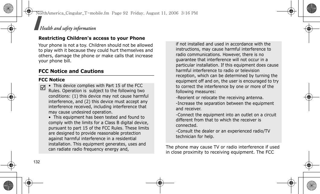 132Health and safety informationRestricting Children&apos;s access to your PhoneYour phone is not a toy. Children should not be allowed to play with it because they could hurt themselves and others, damage the phone or make calls that increase your phone bill.FCC Notice and CautionsFCC NoticeThe phone may cause TV or radio interference if used in close proximity to receiving equipment. The FCC •  This device complies with Part 15 of the FCC Rules. Operation is  subject to the following two conditions: (1) this device may not cause harmful interference, and (2) this device must accept any interference received, including interference that may cause undesired operation.•  This equipment has been tested and found to comply with the limits for a Class B digital device, pursuant to part 15 of the FCC Rules. These limits are designed to provide reasonable protection against harmful interference in a residential installation. This equipment generates, uses and can radiate radio frequency energy and,if not installed and used in accordance with the instructions, may cause harmful interference to radio communications. However, there is no guarantee that interference will not occur in a particular installation. If this equipment does cause harmful interference to radio or television reception, which can be determined by turning the equipment off and on, the user is encouraged to try to correct the interference by one or more of the following measures:-Reorient or relocate the receiving antenna. -Increase the separation between the equipment and receiver. -Connect the equipment into an outlet on a circuit different from that to which the receiver is connected. -Consult the dealer or an experienced radio/TV technician for help.NorthAmerica_Cingular_T-mobile.fm  Page 92  Friday, August 11, 2006  3:16 PM