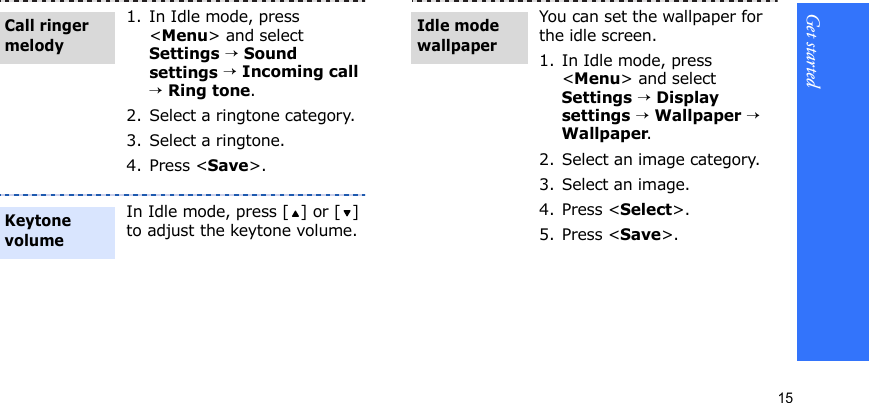 Get started151. In Idle mode, press &lt;Menu&gt; and select Settings → Sound settings → Incoming call → Ring tone.2. Select a ringtone category.3. Select a ringtone.4. Press &lt;Save&gt;.In Idle mode, press [ ] or [ ] to adjust the keytone volume.Call ringer melodyKeytone volumeYou can set the wallpaper for the idle screen.1. In Idle mode, press &lt;Menu&gt; and select Settings → Display settings → Wallpaper → Wallpaper.2. Select an image category.3. Select an image.4. Press &lt;Select&gt;.5. Press &lt;Save&gt;.Idle mode wallpaper