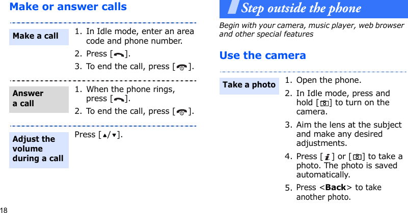 18Make or answer callsStep outside the phoneBegin with your camera, music player, web browser and other special featuresUse the camera1. In Idle mode, enter an area code and phone number.2. Press [ ].3. To end the call, press [ ].1. When the phone rings, press [ ].2. To end the call, press [ ].Press [ / ].Make a callAnswer a callAdjust the volume during a call1. Open the phone.2. In Idle mode, press and hold [] to turn on the camera.3. Aim the lens at the subject and make any desired adjustments.4. Press [ ] or [ ] to take a photo. The photo is saved automatically.5.Press &lt;Back&gt; to take another photo.Take a photo