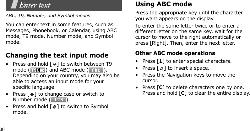 30Enter textABC, T9, Number, and Symbol modesYou can enter text in some features, such as Messages, Phonebook, or Calendar, using ABC mode, T9 mode, Number mode, and Symbol mode.Changing the text input mode• Press and hold [ ] to switch between T9 mode ( ) and ABC mode ( ). Depending on your country, you may also be able to access an input mode for your specific language.• Press [ ] to change case or switch to Number mode ( ).• Press and hold [ ] to switch to Symbol mode.Using ABC modePress the appropriate key until the character you want appears on the display.To enter the same letter twice or to enter a different letter on the same key, wait for the cursor to move to the right automatically or press [Right]. Then, enter the next letter.Other ABC mode operations•Press [1] to enter special characters.• Press [ ] to insert a space.• Press the Navigation keys to move the cursor. •Press [C] to delete characters one by one. Press and hold [C] to clear the entire display.