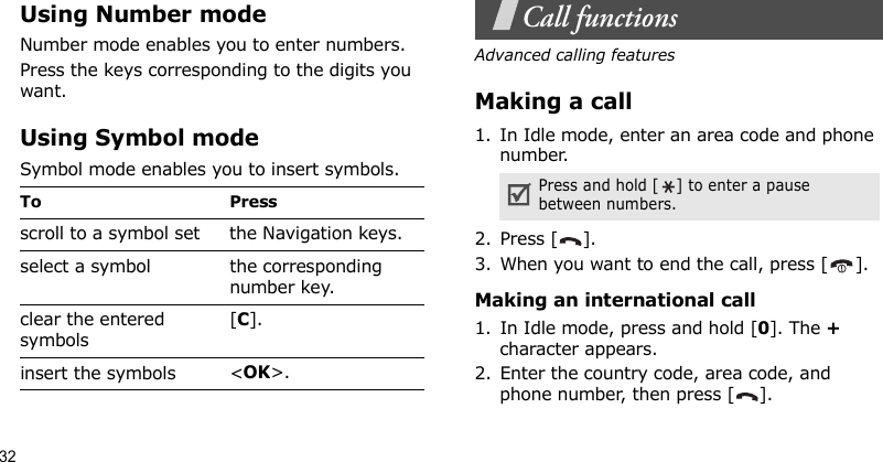 32Using Number modeNumber mode enables you to enter numbers.Press the keys corresponding to the digits you want.Using Symbol modeSymbol mode enables you to insert symbols.Call functionsAdvanced calling featuresMaking a call1. In Idle mode, enter an area code and phone number.2. Press [ ].3. When you want to end the call, press [ ].Making an international call1. In Idle mode, press and hold [0]. The + character appears.2. Enter the country code, area code, and phone number, then press [ ].To Pressscroll to a symbol set the Navigation keys.select a symbol the corresponding number key.clear the entered symbols[C]. insert the symbols &lt;OK&gt;.Press and hold [ ] to enter a pause between numbers.