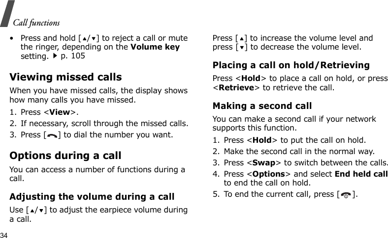 Call functions34• Press and hold [ / ] to reject a call or mute the ringer, depending on the Volume key setting.p. 105Viewing missed callsWhen you have missed calls, the display shows how many calls you have missed.1. Press &lt;View&gt;.2. If necessary, scroll through the missed calls.3. Press [ ] to dial the number you want.Options during a callYou can access a number of functions during a call.Adjusting the volume during a callUse [ / ] to adjust the earpiece volume during a call.Press [ ] to increase the volume level and press [ ] to decrease the volume level.Placing a call on hold/RetrievingPress &lt;Hold&gt; to place a call on hold, or press &lt;Retrieve&gt; to retrieve the call.Making a second callYou can make a second call if your network supports this function.1. Press &lt;Hold&gt; to put the call on hold.2. Make the second call in the normal way.3. Press &lt;Swap&gt; to switch between the calls.4. Press &lt;Options&gt; and select End held call to end the call on hold.5. To end the current call, press [ ].
