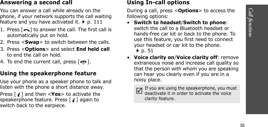 Call functions    35Answering a second callYou can answer a call while already on the phone, if your network supports the call waiting feature and you have activated it.p. 1111. Press [ ] to answer the call. The first call is automatically put on hold.2. Press &lt;Swap&gt; to switch between the calls.3. Press &lt;Options&gt; and select End held call to end the call on hold.4. To end the current call, press [ ].Using the speakerphone featureUse your phone as a speaker phone to talk and listen with the phone a short distance away.Press [ ] and then &lt;Yes&gt; to activate the speakerphone feature. Press [ ] again to switch back to the earpiece.Using In-call optionsDuring a call, press &lt;Options&gt; to access the following options:•Switch to headset/Switch to phone: switch the call to a Bluetooth headset or hands-free car kit or back to the phone. To use this feature, you first need to connect your headset or car kit to the phone.p. 51•Voice clarity on/Voice clarity off: remove extraneous noise and increase call quality so that the person with whom you are speaking can hear you clearly even if you are in a noisy place.If you are using the speakerphone, you must deactivate it in order to activate the voice clarity feature.