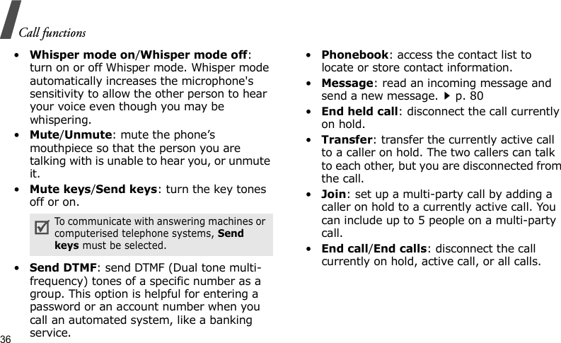 Call functions36•Whisper mode on/Whisper mode off: turn on or off Whisper mode. Whisper mode automatically increases the microphone&apos;s sensitivity to allow the other person to hear your voice even though you may be whispering.•Mute/Unmute: mute the phone’s mouthpiece so that the person you are talking with is unable to hear you, or unmute it.•Mute keys/Send keys: turn the key tones off or on.•Send DTMF: send DTMF (Dual tone multi-frequency) tones of a specific number as a group. This option is helpful for entering a password or an account number when you call an automated system, like a banking service.•Phonebook: access the contact list to locate or store contact information.•Message: read an incoming message and send a new message.p. 80•End held call: disconnect the call currently on hold.•Transfer: transfer the currently active call to a caller on hold. The two callers can talk to each other, but you are disconnected from the call.•Join: set up a multi-party call by adding a caller on hold to a currently active call. You can include up to 5 people on a multi-party call.•End call/End calls: disconnect the call currently on hold, active call, or all calls.To communicate with answering machines or computerised telephone systems, Send keys must be selected.